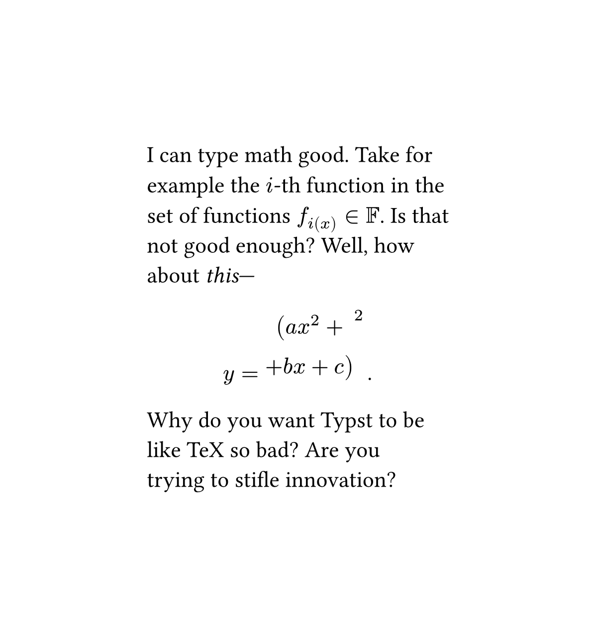 I can type math good. Take for example the i-th function in the set of function $f_{i(x)} \in \mathbb{F}$. Is that not good enough? Well, how about *this*--- (really messed up equation). Why do you want Typst to be like TeX so bad? Are you trying to stifle innovation?